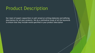 Product Description
Our team of expert copywriters is well versed at writing elaborate and edifying
descriptions for all your products. We do a methodical study of all the keywords
to ensure that they include words specified in your product description
 