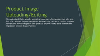 Product Image
Uploading/Editing
We understand that a visually appealing image can affect prospective sale, and
loss of a customer to your competitor. we shall crop, re-touch, re-size, re-make,
convert and modify images of your products on your site to leave an excellent
impression on your shopper’s mind.
 