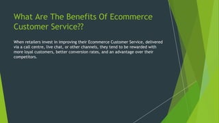 What Are The Benefits Of Ecommerce
Customer Service??
When retailers invest in improving their Ecommerce Customer Service, delivered
via a call centre, live chat, or other channels, they tend to be rewarded with
more loyal customers, better conversion rates, and an advantage over their
competitors.
 