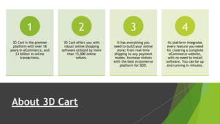 About 3D Cart
3D Cart is the premier
platform with over 18
years in eCommerce, and
$4 billion in online
transactions.
1
3D Cart offers you with
robust online shopping
software utilized by more
than 15,000 online
sellers.
2
It has everything you
need to build your online
store; from real-time
shipping to any payment
modes. Increase visitors
with the best ecommerce
platform for SEO.
3
Its platform integrates
every feature you need
for creating a complete
eCommerce website,
with no need to install
software. You can be up
and running in minutes.
4
 