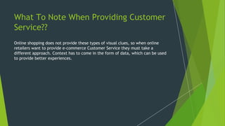 What To Note When Providing Customer
Service??
Online shopping does not provide these types of visual clues, so when online
retailers want to provide e-commerce Customer Service they must take a
different approach. Context has to come in the form of data, which can be used
to provide better experiences.
 