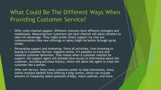 What Could Be The Different Ways When
Providing Customer Service?
▶ Offer multi-channel support. Different channels have different strengths and
weaknesses. Measuring how customers use each channel will allow retailers to
take full advantage. They might prefer direct support via chat but
communication (like new offerings or sales) might be better through social
media.
▶ Personalize support and marketing. Since all activities, from browsing to
buying to Customer Service, happens online, it’s possible to track and
measure customer behaviour. That means when a customer reaches for
support, the support agent will already have access to information about the
customer, including purchase history, which will allow the agent to treat the
customer like a person.
▶ Offer self-service. Since many customer prefer to help themselves, many
online retailers benefit from offering a help centre, which can include
answers to frequently asked questions (FAQs), return policies, and more.
 