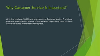 Why Customer Service Is Important?
All online retailers should invest in e-commerce Customer Service. Providing a
great customer experience is one of the few ways to genuinely stand out in an
already saturated online retail marketplace.
 