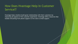 How Does Hvantage Help In Customer
Service??
Hvantage helps retailers build great relationships with their customers by
improving all aspects of the customer experience. Hvantage offers resources that
handle everything from phone support to live chat to email support.
 