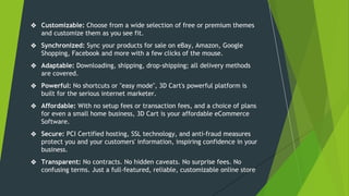 ❖ Customizable: Choose from a wide selection of free or premium themes
and customize them as you see fit.
❖ Synchronized: Sync your products for sale on eBay, Amazon, Google
Shopping, Facebook and more with a few clicks of the mouse.
❖ Adaptable: Downloading, shipping, drop-shipping; all delivery methods
are covered.
❖ Powerful: No shortcuts or "easy mode", 3D Cart's powerful platform is
built for the serious internet marketer.
❖ Affordable: With no setup fees or transaction fees, and a choice of plans
for even a small home business, 3D Cart is your affordable eCommerce
Software.
❖ Secure: PCI Certified hosting, SSL technology, and anti-fraud measures
protect you and your customers' information, inspiring confidence in your
business.
❖ Transparent: No contracts. No hidden caveats. No surprise fees. No
confusing terms. Just a full-featured, reliable, customizable online store
 