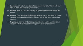 ❖ Expandable: A robust selection of apps allows you to further tweak your
store to meet the needs of your business.
❖ Reliable: With 3D Cart, you can rely on speedy performance and 99.99%
uptime.
❖ Scalable: From a one-person business with ten products to sell, to a huge
company with thousands of items, 3D Cart has all the tools you need to
prosper.
❖ Responsive: Many of 3D Cart's responsive themes are free, unlike other
platforms which restrict all their responsive themes to Premium.
 