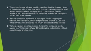 ❖ This online shopping software provides great functionality; however, it can
at times eat up a lot of your time and is tiresome to work with the backend
when uploading products, managing product relationships, flexible
templates etc. All these services can be handled by Hvantage through our
3D Cart back office services.
❖ We have widespread experience of working on 3D Cart shopping cart
software. Our well versed, skilled and professional team of 3D Cart back
office services works exclusively for 3D Cart product data entry services.
❖ We have exposure to various industry domains like computers, sports,
apparel etc. We take care of your 3D Cart template customization without
consuming your precious time.
 