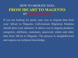 If you are looking for quick, easy way to migrate data from
your 3dCart to Magento, LitExtension Migration Modules
should draw your attention. It allows you to migrate products,
categories, attributes, customers, password, orders and other
data from 3dCart to Magento. The process is straightforward
and requires no technical knowledge.
HOW TO MIGRATE DATA
FROM 3DCART TO MAGENTO
BY LITEXTENSION
 