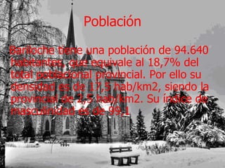 Población Bariloche tiene una población de 94.640 habitantes, que equivale al 18,7% del total poblacional provincial. Por ello su densidad es de 17,5 hab/km2, siendo la provincial de 2,5 hab/km2. Su índice de masculinidad es de 99,1  