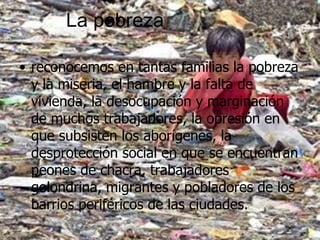 La pobreza reconocemos en tantas familias la pobreza y la miseria, el hambre y la falta de vivienda, la desocupación y marginación de muchos trabajadores, la opresión en que subsisten los aborígenes, la desprotección social en que se encuentran peones de chacra, trabajadores golondrina, migrantes y pobladores de los barrios periféricos de las ciudades.  