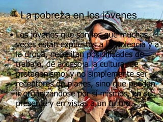 La pobreza en los jóvenes  Los jóvenes que son los que muchas veces están expuestos a la violencia y a la droga, necesitan posibilidades de trabajo, de acceso a la cultura, de protagonismo, y no simplemente ser receptores de planes, sino que puedan ir organizándose por sí mismos, en su presente y en vistas a un futuro.  