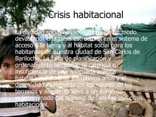 Crisis habitacional La realidad social nos refleja hoy de un modo devastador una crisis estructural en el sistema de acceso a la tierra y al hábitat social para los habitantes de nuestra ciudad de San Carlos de Bariloche. La falta de planificación y ordenamiento territorial, la carencia o insuficiencia de una adecuada política habitacional durante los últimos años y el desmedido incremento en los valores de los terrenos y alquileres llevó a un aumento indiscriminado del número de familias con crisis habitacional. 