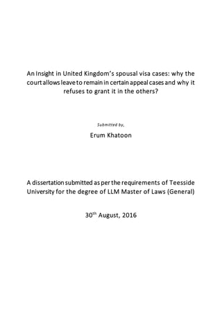 An Insight in United Kingdom’s spousal visa cases: why the
courtallows leaveto remainin certainappeal cases and why it
refuses to grant it in the others?
Submitted by,
Erum Khatoon
A dissertationsubmitted as per the requirements of Teesside
University for the degree of LLM Master of Laws (General)
30th
August, 2016
 