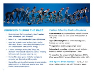 3
DRINKING DURING THE RACE
• Begin taking in fluid immediately—don’t wait an
hour before you start drinking!
• Drink ½ to 1 cup (about 4 gulps) every 15 minutes
• Alternate between water and sports drinks (i.e.
Gatorade). The sports drinks provide electrolytes
and carbohydrates for sustained energy.
• Choose beverages that quickly empty the
stomach—they absorb faster and are less irritating
to the stomach (nausea, sloshing, etc.)
• Some of the best sports drinks for fast gastric
emptying are Gatorade and Powerade!
• Some of the worst are fruit juices and soda (see the
column at right to determine whether your drink
meets the recommendations)
Factors Affecting Gastric Emptying
Concentration: 6-8% carbohydrate solution is optimal.
Fruit juices, sodas, and some sports drinks can have 8-
14% CHO.
Type of carbohydrate: a combination of glucose,
fructose, and sucrose is ideal.
Temperature: cold beverages empty fastest
Intensity of exercise: moderate-intensity facilitates
emptying, whereas high-intensity slows it down
To calculate the amount of carbohydrates (CHO):
[Total grams of CHO / amount of fluid in drink (ml)] x 100%
DIY Sports Drink Recipe: 1 cup OJ, ½ cup
sugar, 3/8 tsp. salt in 1,800 ml (7.5 cups) of water
 