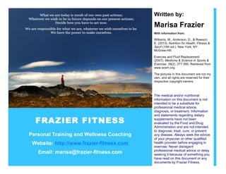 FRAZIER FITNESS
Personal Training and Wellness Coaching
Website: http://www.frazier-fitness.com
Email: marisa@frazier-fitness.com
Written by:
Marisa Frazier
With information from:
Williams, M., Anderson, D., & Rawson,
E. (2013). Nutrition for Health, Fitness &
Sport (10th ed.). New York, NY:
McGraw-Hill.
Exercise and Fluid Replacement.
(2007). Medicine & Science in Sports &
Exercise, 39(2), 377-390. Retrieved from
www.acsm.org.
The pictures in this document are not my
own, and all rights are reserved for their
respective copyright owners.
The medical and/or nutritional
information on this document is not
intended to be a substitute for
professional medical advice,
diagnosis, or treatment. Information
and statements regarding dietary
supplements have not been
evaluated by the Food and Drug
Administration and are not intended
to diagnose, treat, cure, or prevent
any disease. Always seek the advice
of your physician or other qualified
health provider before engaging in
exercise. Never disregard
professional medical advice or delay
seeking it because of something you
have read on this document or any
documents by Frazier Fitness.
 