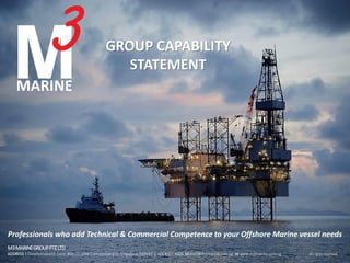 GROUP CAPABILITY
STATEMENT
Professionals who add Technical & Commercial Competence to your Offshore Marine vessel needs
M3MARINEGROUPPTELTD
ADDRESS 1 Commonwealth Lane, #06-21, ONE Commonwealth, Singapore 149544 T +65 6327 4606 M mail@m3marine.com.sg W www.m3marine.com.sg All rights reserved.
 