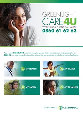 WE’RE JUST A PHONE CALL AWAY
0860 61 62 63
As a valued GREENLIGHT customer, you, your spouse, children and domestic employee qualify for
CARE 4U – a wide range of value-added services for your emotional, physical and financial wellbeing.
MY HEALTH MY FAMILY
MY SAFETY MY FINANCES
 