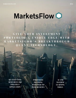 2016MARKETSFLOW.COM
G I V E Y O U R I N V E S T M E N T
P O R T F O L I O A U N I Q U E E D G E W I T H
M A R K E T S F L O W ’ S B R E A K T H R O U G H
Q U A N T T E C H N O L O G Y .
QUANTITATIVE
RESEARCH AND
STRATEGY
APPLICATION
PORTFOLIO
TRACKING
WITH PEER TO
PEER REVIEWS
AI AND
MACHINE
LEARNING
TOOLS
 
