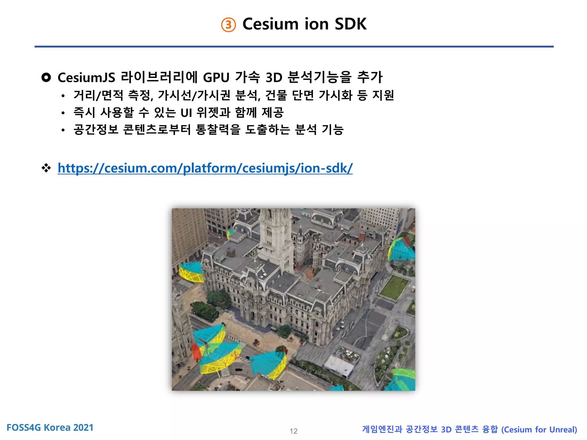 12 게임엔진과 공간정보 3D 콘텐츠 융합 (Cesium for Unreal)
③ Cesium ion SDK
 CesiumJS 라이브러리에 GPU 가속 3D 분석기능을 추가
• 거리/면적 측정, 가시선/가시권 분석, 건물 단면 가시화 등 지원
• 즉시 사용할 수 있는 UI 위젯과 함께 제공
• 공간정보 콘텐츠로부터 통찰력을 도출하는 분석 기능
❖ https://cesium.com/platform/cesiumjs/ion-sdk/
 