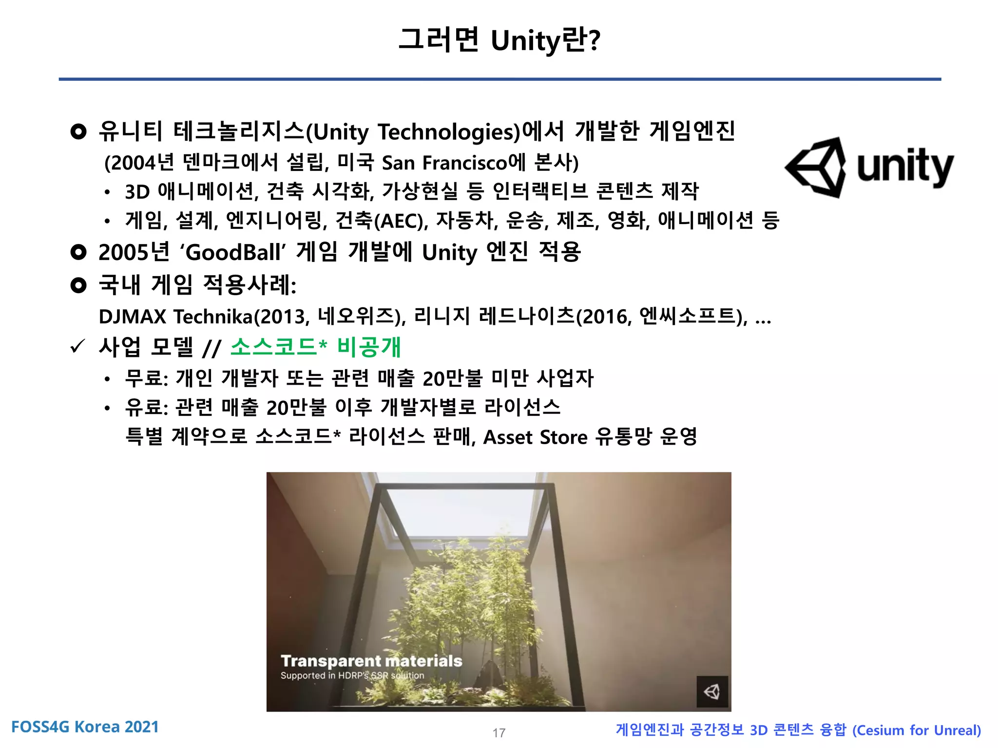 17 게임엔진과 공간정보 3D 콘텐츠 융합 (Cesium for Unreal)
그러면 Unity란?
 유니티 테크놀리지스(Unity Technologies)에서 개발한 게임엔진
(2004년 덴마크에서 설립, 미국 San Francisco에 본사)
• 3D 애니메이션, 건축 시각화, 가상현실 등 인터랙티브 콘텐츠 제작
• 게임, 설계, 엔지니어링, 건축(AEC), 자동차, 운송, 제조, 영화, 애니메이션 등
 2005년 ‘GoodBall’ 게임 개발에 Unity 엔진 적용
 국내 게임 적용사례:
DJMAX Technika(2013, 네오위즈), 리니지 레드나이츠(2016, 엔씨소프트), …
✓ 사업 모델 // 소스코드* 비공개
• 무료: 개인 개발자 또는 관련 매출 20만불 미만 사업자
• 유료: 관련 매출 20만불 이후 개발자별로 라이선스
특별 계약으로 소스코드* 라이선스 판매, Asset Store 유통망 운영
 