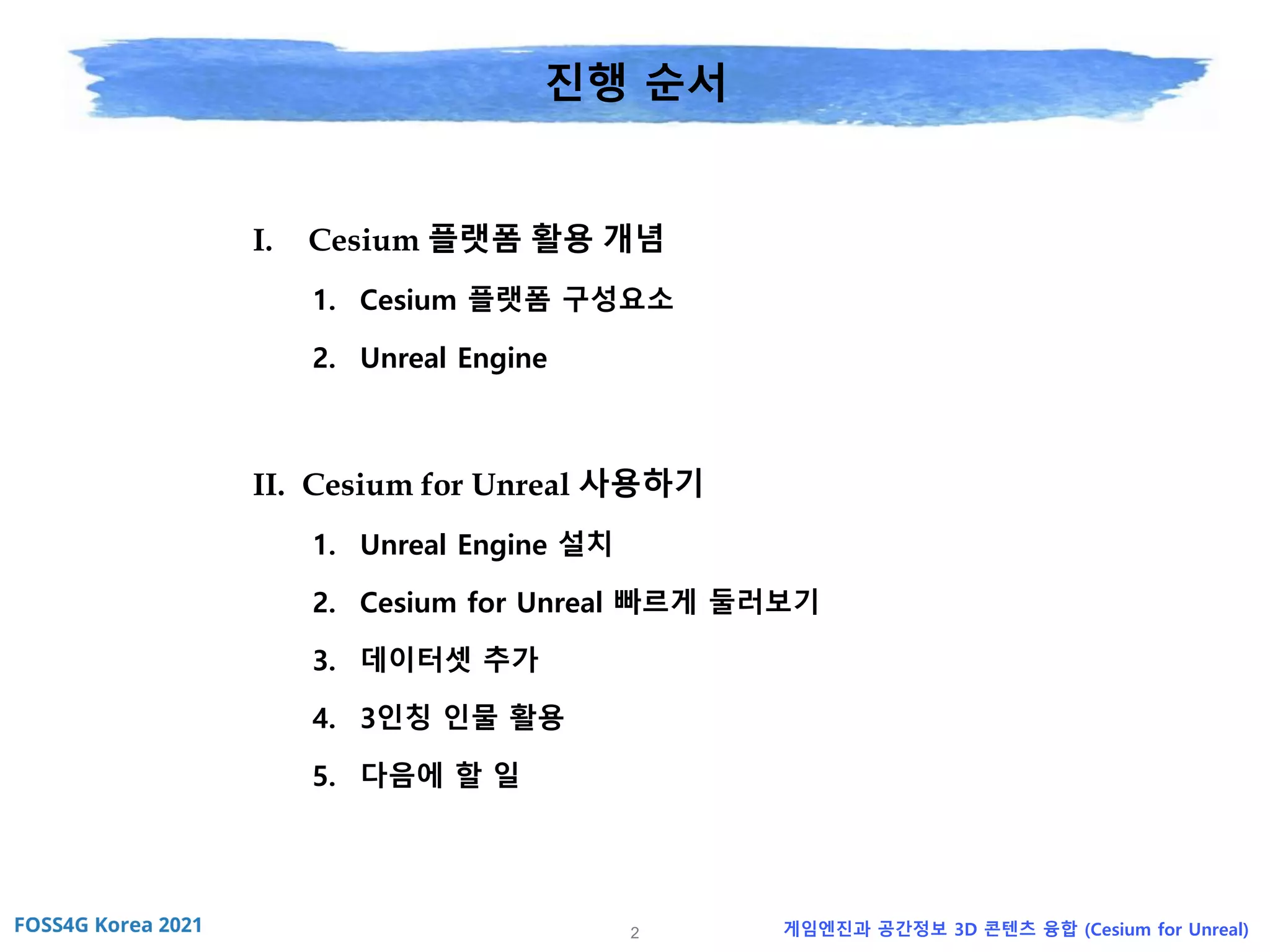 2 게임엔진과 공간정보 3D 콘텐츠 융합 (Cesium for Unreal)
진행 순서
I. Cesium 플랫폼 활용 개념
1. Cesium 플랫폼 구성요소
2. Unreal Engine
II. Cesium for Unreal 사용하기
1. Unreal Engine 설치
2. Cesium for Unreal 빠르게 둘러보기
3. 데이터셋 추가
4. 3인칭 인물 활용
5. 다음에 할 일
 
