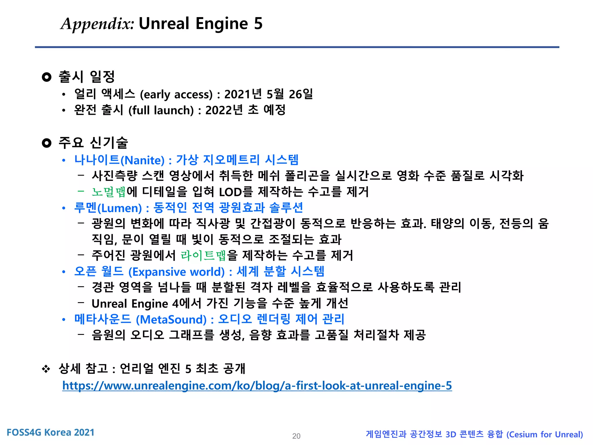 20 게임엔진과 공간정보 3D 콘텐츠 융합 (Cesium for Unreal)
Appendix: Unreal Engine 5
 출시 일정
• 얼리 액세스 (early access) : 2021년 5월 26일
• 완전 출시 (full launch) : 2022년 초 예정
 주요 신기술
• 나나이트(Nanite) : 가상 지오메트리 시스템
- 사진측량 스캔 영상에서 취득한 메쉬 폴리곤을 실시간으로 영화 수준 품질로 시각화
- 노멀맵에 디테일을 입혀 LOD를 제작하는 수고를 제거
• 루멘(Lumen) : 동적인 전역 광원효과 솔루션
- 광원의 변화에 따라 직사광 및 간접광이 동적으로 반응하는 효과. 태양의 이동, 전등의 움
직임, 문이 열릴 때 빛이 동적으로 조절되는 효과
- 주어진 광원에서 라이트맵을 제작하는 수고를 제거
• 오픈 월드 (Expansive world) : 세계 분할 시스템
- 경관 영역을 넘나들 때 분할된 격자 레벨을 효율적으로 사용하도록 관리
- Unreal Engine 4에서 가진 기능을 수준 높게 개선
• 메타사운드 (MetaSound) : 오디오 렌더링 제어 관리
- 음원의 오디오 그래프를 생성, 음향 효과를 고품질 처리절차 제공
❖ 상세 참고 : 언리얼 엔진 5 최초 공개
https://www.unrealengine.com/ko/blog/a-first-look-at-unreal-engine-5
 