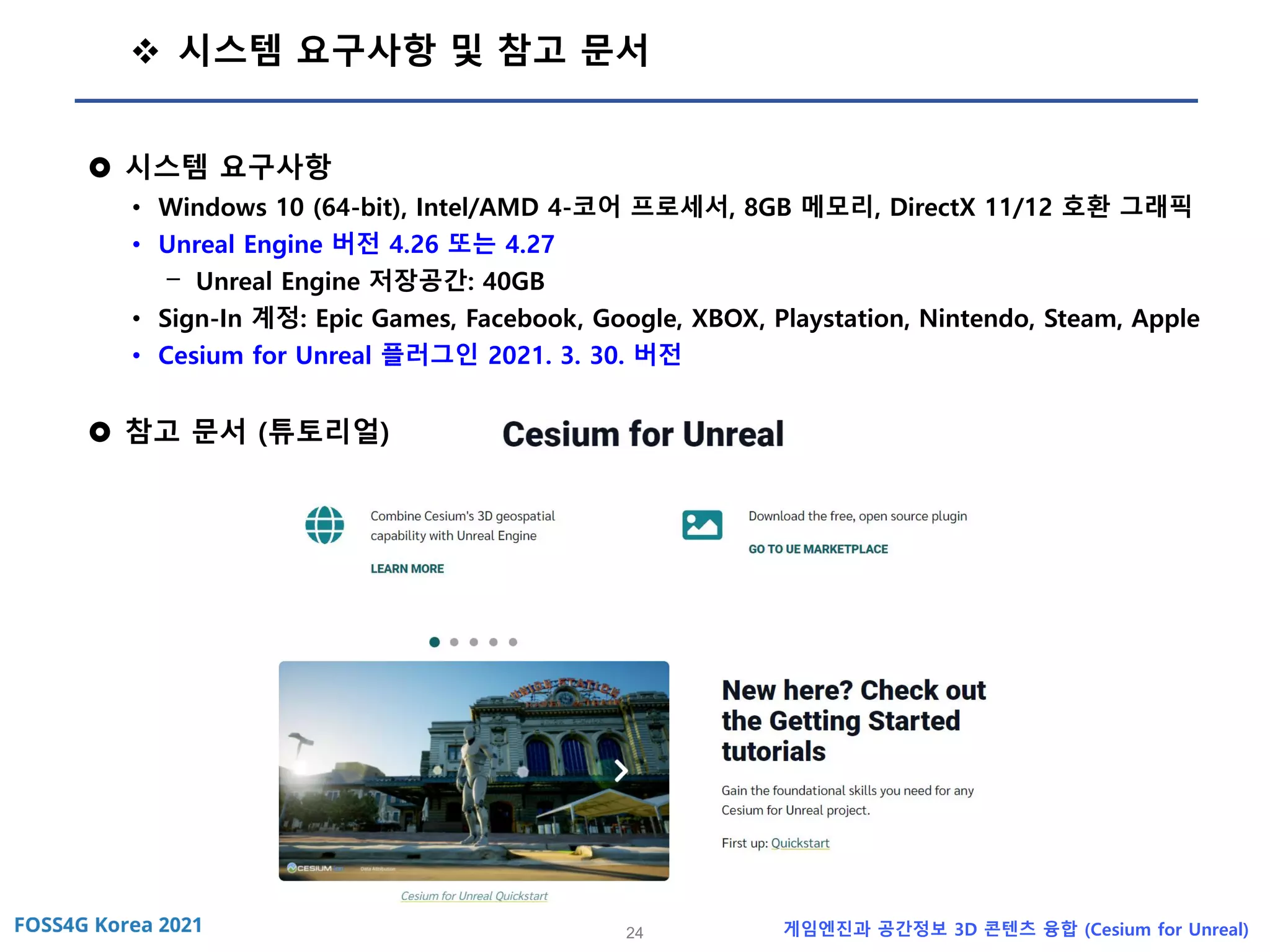 24 게임엔진과 공간정보 3D 콘텐츠 융합 (Cesium for Unreal)
❖ 시스템 요구사항 및 참고 문서
 시스템 요구사항
• Windows 10 (64-bit), Intel/AMD 4-코어 프로세서, 8GB 메모리, DirectX 11/12 호환 그래픽
• Unreal Engine 버전 4.26 또는 4.27
- Unreal Engine 저장공간: 40GB
• Sign-In 계정: Epic Games, Facebook, Google, XBOX, Playstation, Nintendo, Steam, Apple
• Cesium for Unreal 플러그인 2021. 3. 30. 버전
 참고 문서 (튜토리얼)
 