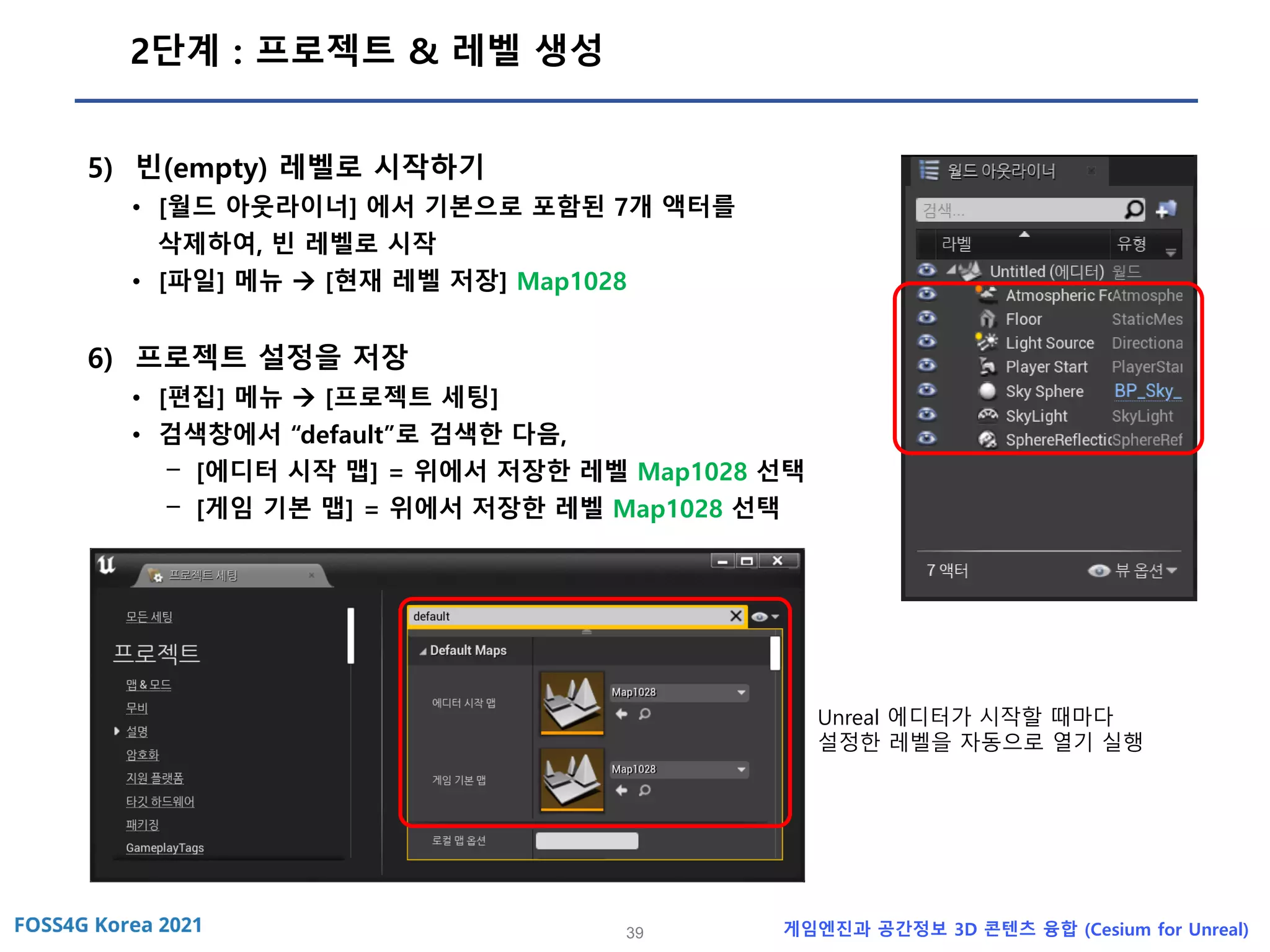 39 게임엔진과 공간정보 3D 콘텐츠 융합 (Cesium for Unreal)
2단계 : 프로젝트 & 레벨 생성
5) 빈(empty) 레벨로 시작하기
• [월드 아웃라이너] 에서 기본으로 포함된 7개 액터를
삭제하여, 빈 레벨로 시작
• [파일] 메뉴 → [현재 레벨 저장] Map1028
6) 프로젝트 설정을 저장
• [편집] 메뉴 → [프로젝트 세팅]
• 검색창에서 “default”로 검색한 다음,
- [에디터 시작 맵] = 위에서 저장한 레벨 Map1028 선택
- [게임 기본 맵] = 위에서 저장한 레벨 Map1028 선택
Unreal 에디터가 시작할 때마다
설정한 레벨을 자동으로 열기 실행
 