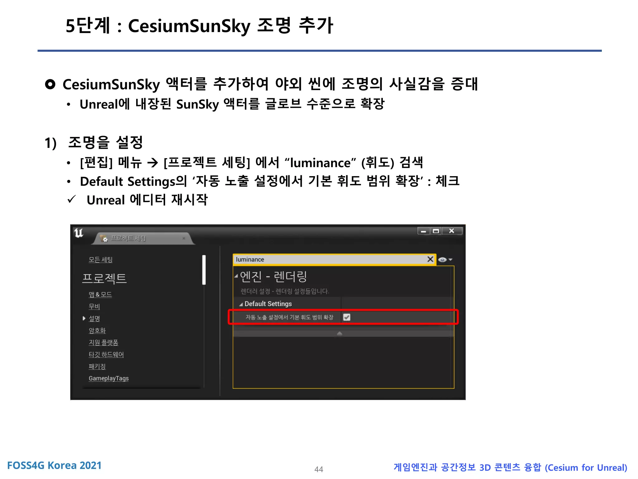 44 게임엔진과 공간정보 3D 콘텐츠 융합 (Cesium for Unreal)
5단계 : CesiumSunSky 조명 추가
 CesiumSunSky 액터를 추가하여 야외 씬에 조명의 사실감을 증대
• Unreal에 내장된 SunSky 액터를 글로브 수준으로 확장
1) 조명을 설정
• [편집] 메뉴 → [프로젝트 세팅] 에서 “luminance” (휘도) 검색
• Default Settings의 ‘자동 노출 설정에서 기본 휘도 범위 확장’ : 체크
✓ Unreal 에디터 재시작
 