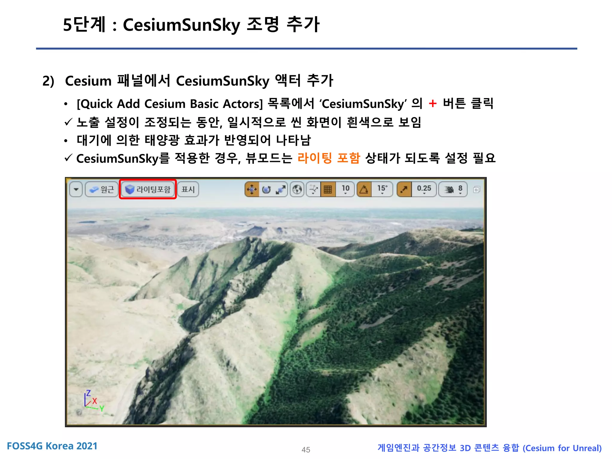 45 게임엔진과 공간정보 3D 콘텐츠 융합 (Cesium for Unreal)
5단계 : CesiumSunSky 조명 추가
2) Cesium 패널에서 CesiumSunSky 액터 추가
• [Quick Add Cesium Basic Actors] 목록에서 ‘CesiumSunSky’ 의 + 버튼 클릭
✓ 노출 설정이 조정되는 동안, 일시적으로 씬 화면이 흰색으로 보임
• 대기에 의한 태양광 효과가 반영되어 나타남
✓ CesiumSunSky를 적용한 경우, 뷰모드는 라이팅 포함 상태가 되도록 설정 필요
 