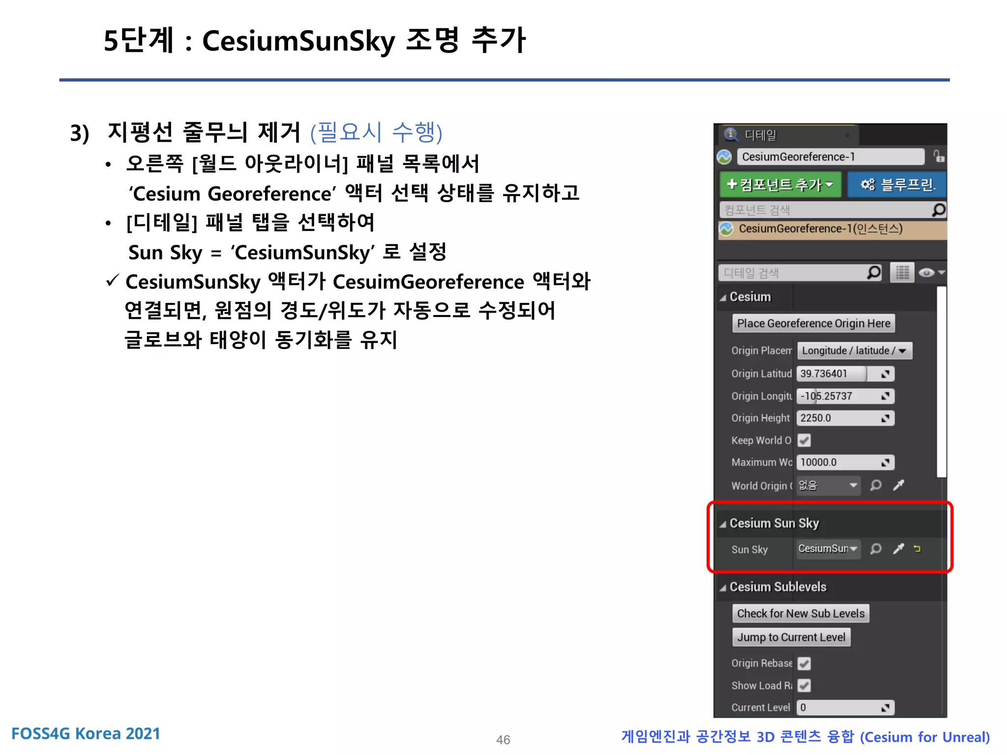 46 게임엔진과 공간정보 3D 콘텐츠 융합 (Cesium for Unreal)
5단계 : CesiumSunSky 조명 추가
3) 지평선 줄무늬 제거 (필요시 수행)
• 오른쪽 [월드 아웃라이너] 패널 목록에서
‘Cesium Georeference’ 액터 선택 상태를 유지하고
• [디테일] 패널 탭을 선택하여
Sun Sky = ‘CesiumSunSky’ 로 설정
✓ CesiumSunSky 액터가 CesuimGeoreference 액터와
연결되면, 원점의 경도/위도가 자동으로 수정되어
글로브와 태양이 동기화를 유지
 