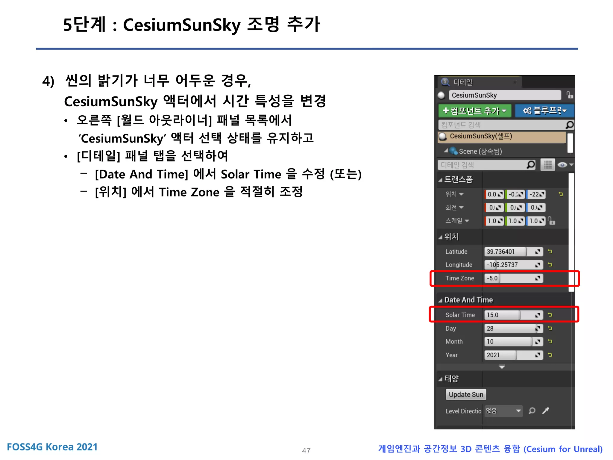 47 게임엔진과 공간정보 3D 콘텐츠 융합 (Cesium for Unreal)
5단계 : CesiumSunSky 조명 추가
4) 씬의 밝기가 너무 어두운 경우,
CesiumSunSky 액터에서 시간 특성을 변경
• 오른쪽 [월드 아웃라이너] 패널 목록에서
‘CesiumSunSky’ 액터 선택 상태를 유지하고
• [디테일] 패널 탭을 선택하여
- [Date And Time] 에서 Solar Time 을 수정 (또는)
- [위치] 에서 Time Zone 을 적절히 조정
 