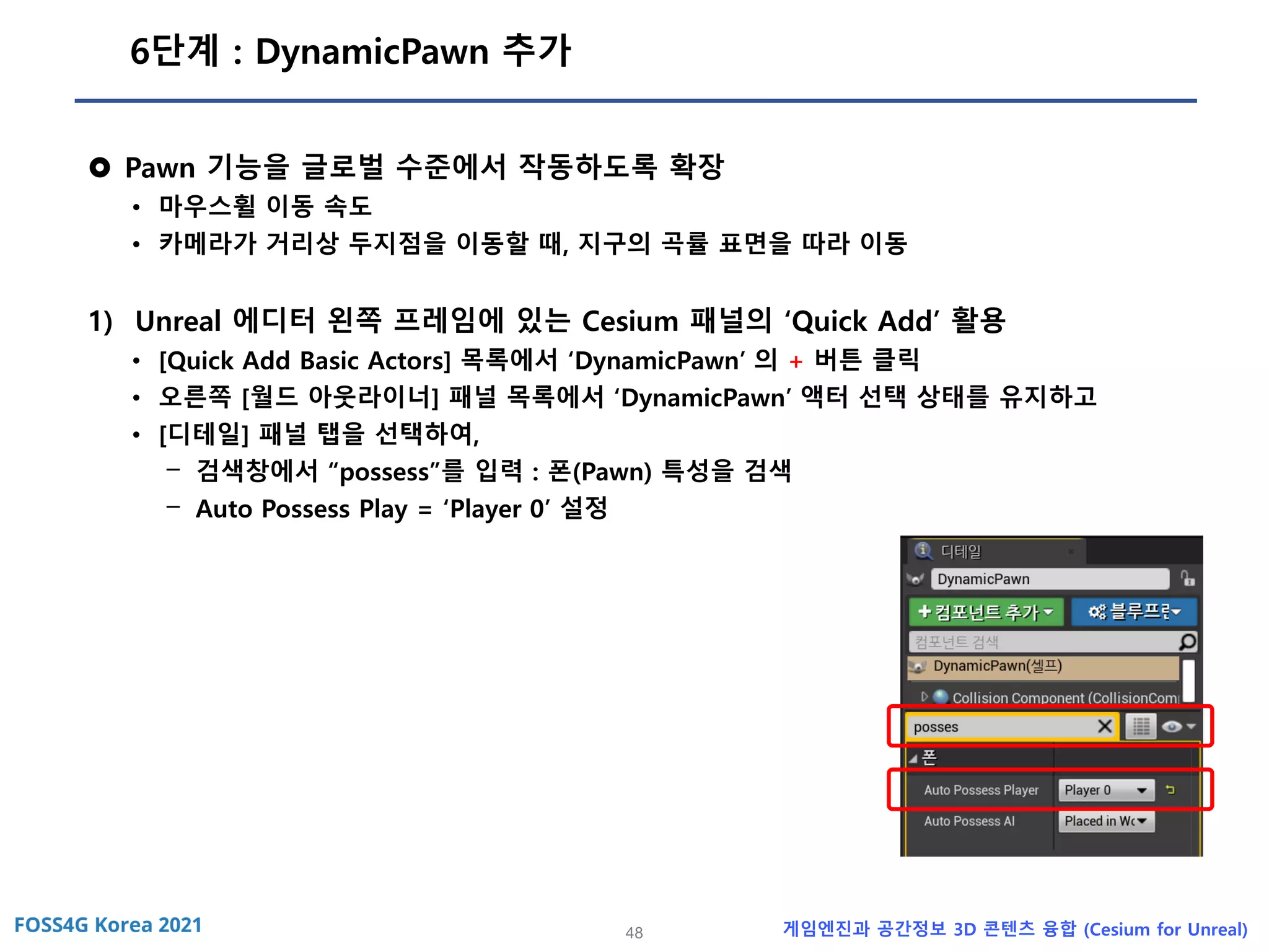 48 게임엔진과 공간정보 3D 콘텐츠 융합 (Cesium for Unreal)
6단계 : DynamicPawn 추가
 Pawn 기능을 글로벌 수준에서 작동하도록 확장
• 마우스휠 이동 속도
• 카메라가 거리상 두지점을 이동할 때, 지구의 곡률 표면을 따라 이동
1) Unreal 에디터 왼쪽 프레임에 있는 Cesium 패널의 ‘Quick Add’ 활용
• [Quick Add Basic Actors] 목록에서 ‘DynamicPawn’ 의 + 버튼 클릭
• 오른쪽 [월드 아웃라이너] 패널 목록에서 ‘DynamicPawn’ 액터 선택 상태를 유지하고
• [디테일] 패널 탭을 선택하여,
- 검색창에서 “possess”를 입력 : 폰(Pawn) 특성을 검색
- Auto Possess Play = ‘Player 0’ 설정
 