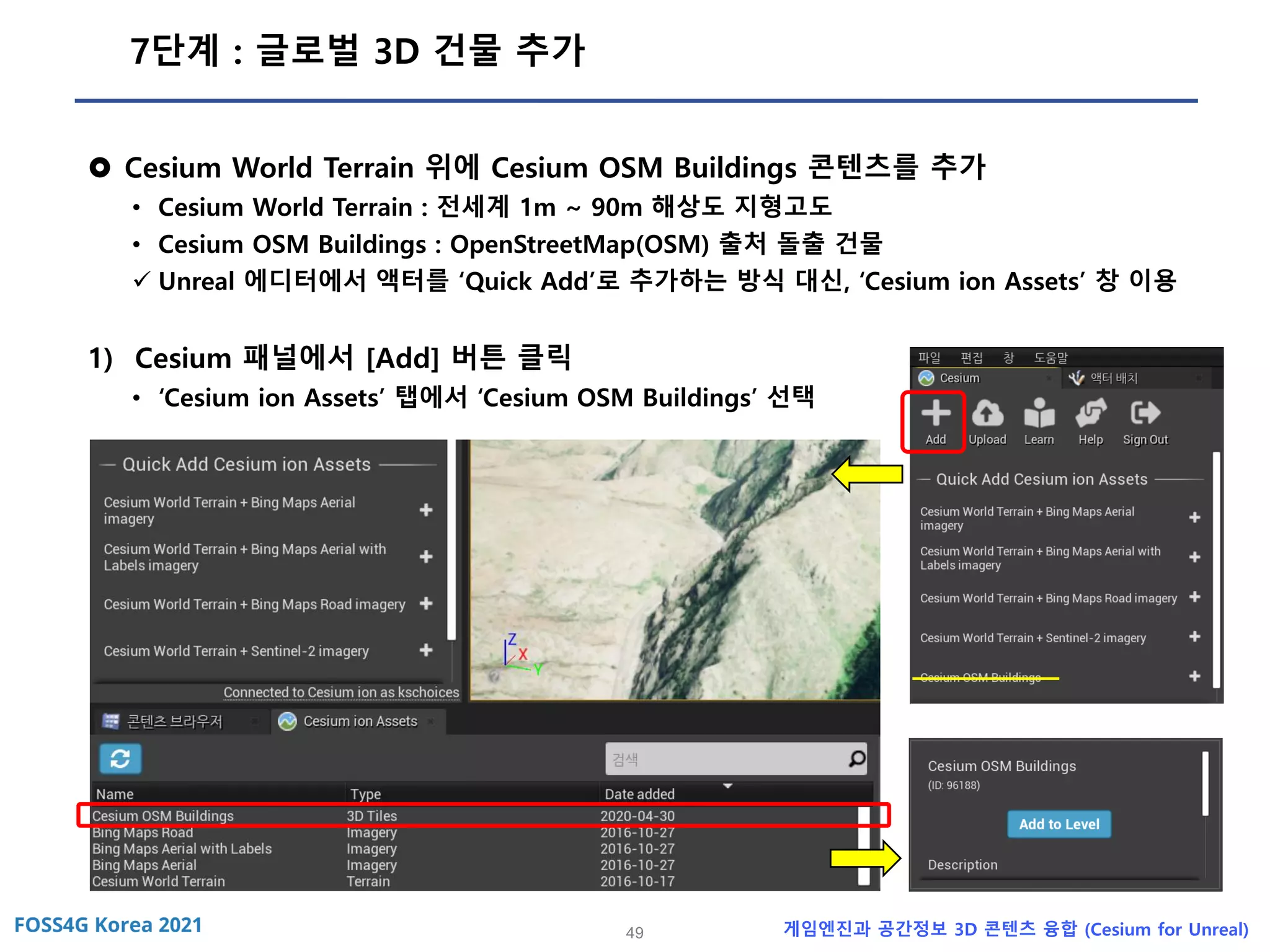 49 게임엔진과 공간정보 3D 콘텐츠 융합 (Cesium for Unreal)
7단계 : 글로벌 3D 건물 추가
 Cesium World Terrain 위에 Cesium OSM Buildings 콘텐츠를 추가
• Cesium World Terrain : 전세계 1m ~ 90m 해상도 지형고도
• Cesium OSM Buildings : OpenStreetMap(OSM) 출처 돌출 건물
✓ Unreal 에디터에서 액터를 ‘Quick Add’로 추가하는 방식 대신, ‘Cesium ion Assets’ 창 이용
1) Cesium 패널에서 [Add] 버튼 클릭
• ‘Cesium ion Assets’ 탭에서 ‘Cesium OSM Buildings’ 선택
 