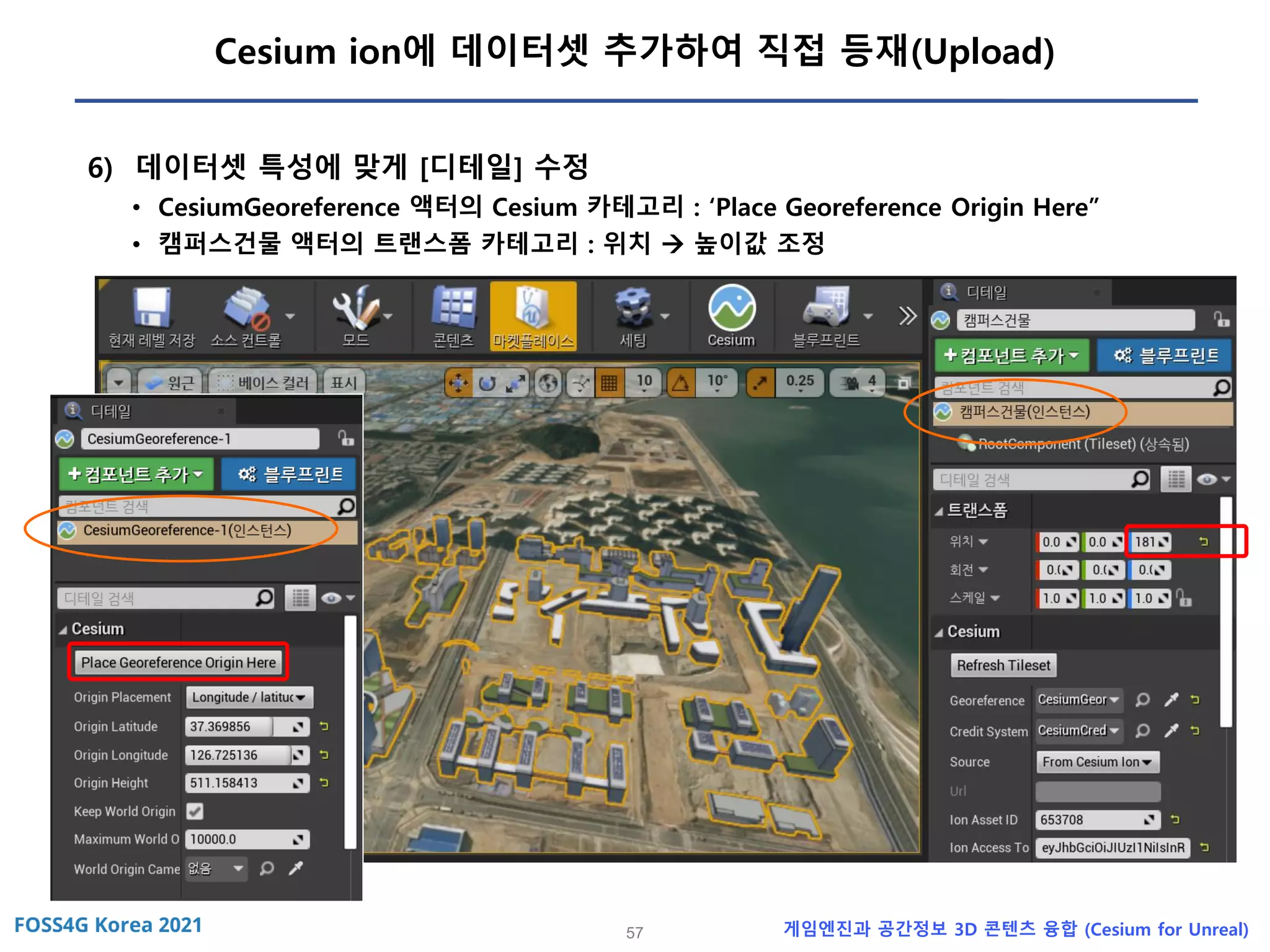 57 게임엔진과 공간정보 3D 콘텐츠 융합 (Cesium for Unreal)
Cesium ion에 데이터셋 추가하여 직접 등재(Upload)
6) 데이터셋 특성에 맞게 [디테일] 수정
• CesiumGeoreference 액터의 Cesium 카테고리 : ‘Place Georeference Origin Here”
• 캠퍼스건물 액터의 트랜스폼 카테고리 : 위치 → 높이값 조정
 