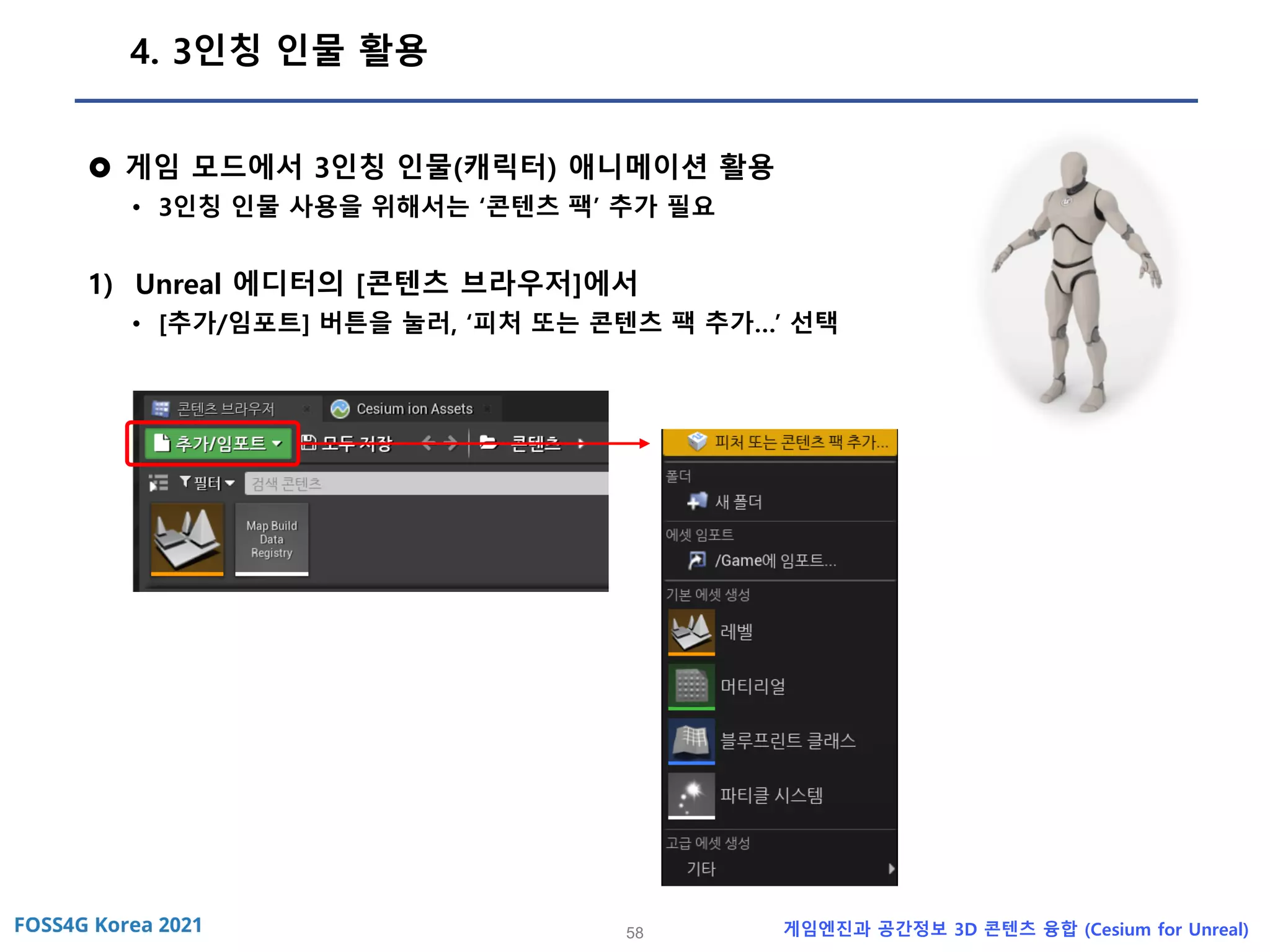 58 게임엔진과 공간정보 3D 콘텐츠 융합 (Cesium for Unreal)
4. 3인칭 인물 활용
 게임 모드에서 3인칭 인물(캐릭터) 애니메이션 활용
• 3인칭 인물 사용을 위해서는 ‘콘텐츠 팩’ 추가 필요
1) Unreal 에디터의 [콘텐츠 브라우저]에서
• [추가/임포트] 버튼을 눌러, ‘피처 또는 콘텐츠 팩 추가…’ 선택
 