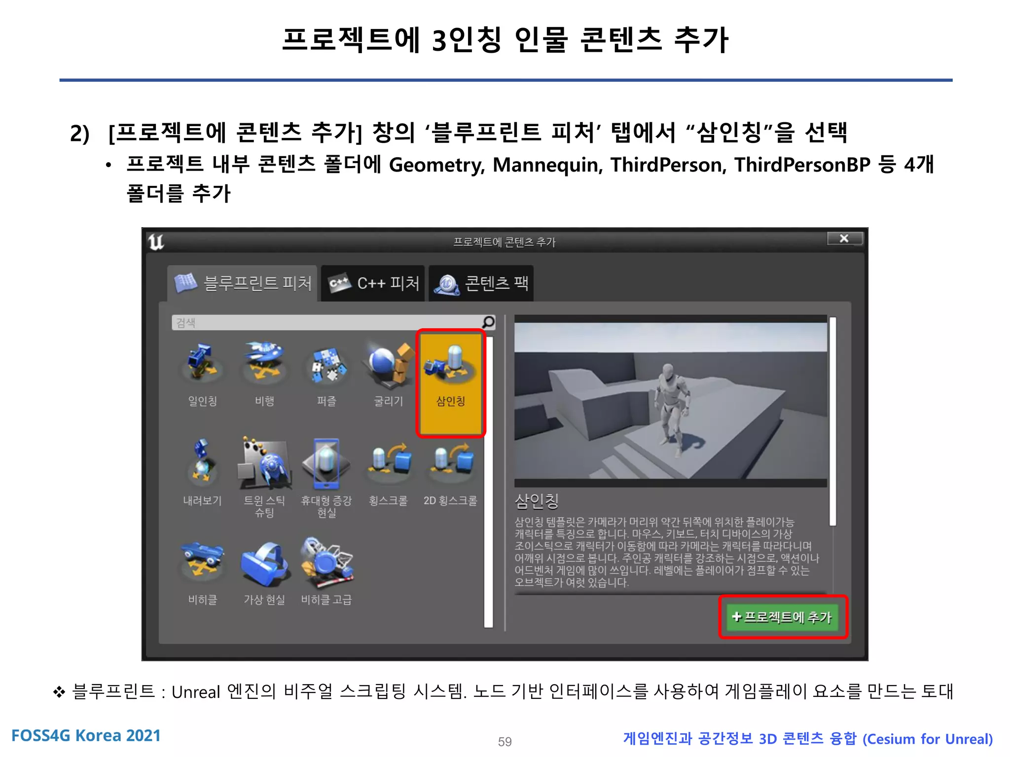 59 게임엔진과 공간정보 3D 콘텐츠 융합 (Cesium for Unreal)
프로젝트에 3인칭 인물 콘텐츠 추가
2) [프로젝트에 콘텐츠 추가] 창의 ‘블루프린트 피처’ 탭에서 “삼인칭”을 선택
• 프로젝트 내부 콘텐츠 폴더에 Geometry, Mannequin, ThirdPerson, ThirdPersonBP 등 4개
폴더를 추가
❖ 블루프린트 : Unreal 엔진의 비주얼 스크립팅 시스템. 노드 기반 인터페이스를 사용하여 게임플레이 요소를 만드는 토대
 