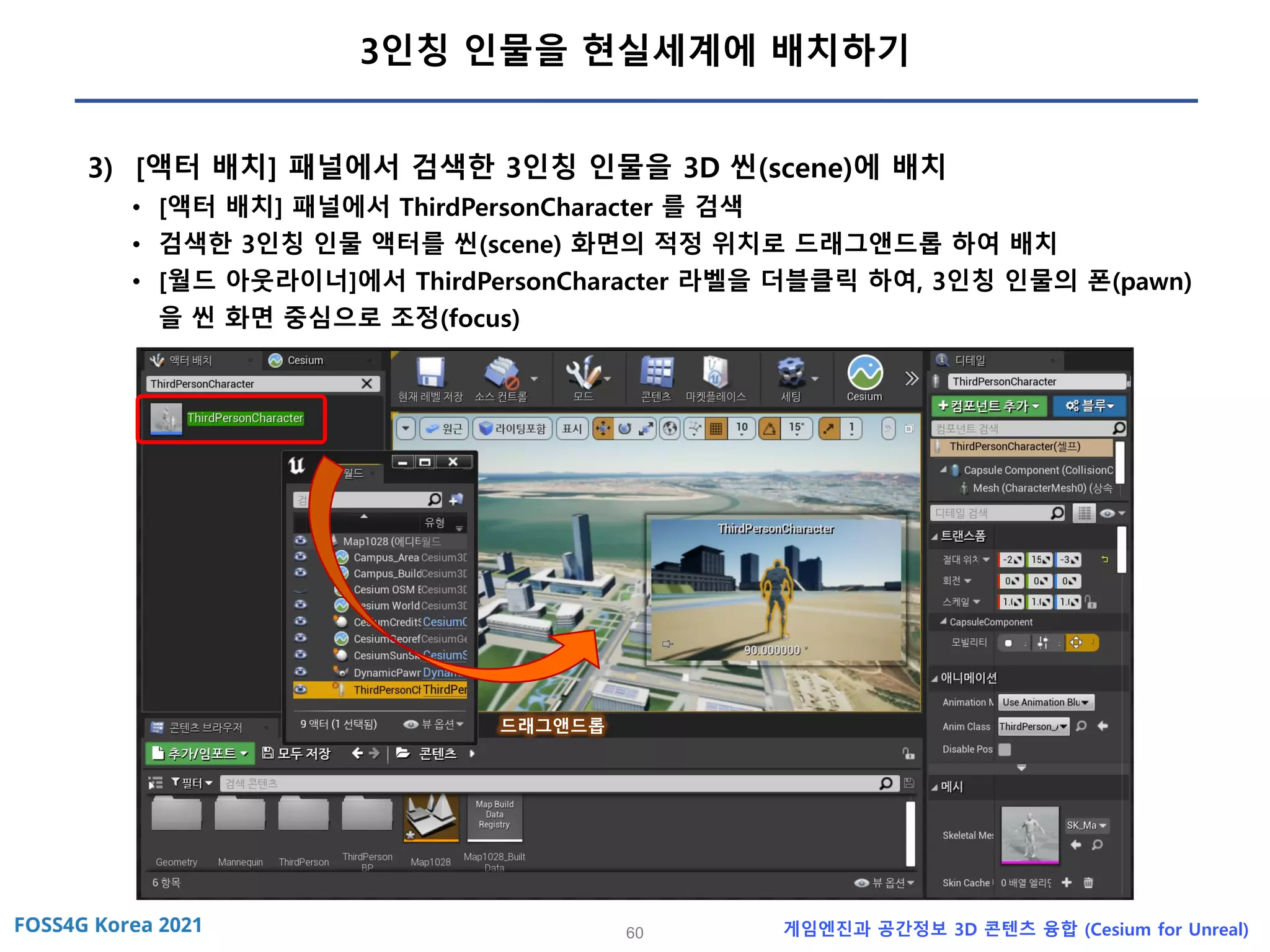 60 게임엔진과 공간정보 3D 콘텐츠 융합 (Cesium for Unreal)
3인칭 인물을 현실세계에 배치하기
3) [액터 배치] 패널에서 검색한 3인칭 인물을 3D 씬(scene)에 배치
• [액터 배치] 패널에서 ThirdPersonCharacter 를 검색
• 검색한 3인칭 인물 액터를 씬(scene) 화면의 적정 위치로 드래그앤드롭 하여 배치
• [월드 아웃라이너]에서 ThirdPersonCharacter 라벨을 더블클릭 하여, 3인칭 인물의 폰(pawn)
을 씬 화면 중심으로 조정(focus)
드래그앤드롭
 