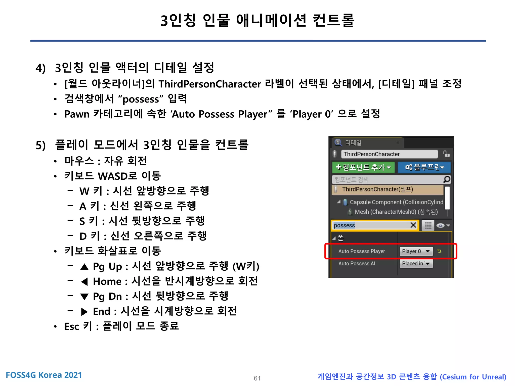 61 게임엔진과 공간정보 3D 콘텐츠 융합 (Cesium for Unreal)
3인칭 인물 애니메이션 컨트롤
4) 3인칭 인물 액터의 디테일 설정
• [월드 아웃라이너]의 ThirdPersonCharacter 라벨이 선택된 상태에서, [디테일] 패널 조정
• 검색창에서 “possess” 입력
• Pawn 카테고리에 속한 ‘Auto Possess Player” 를 ‘Player 0’ 으로 설정
5) 플레이 모드에서 3인칭 인물을 컨트롤
• 마우스 : 자유 회전
• 키보드 WASD로 이동
- W 키 : 시선 앞방향으로 주행
- A 키 : 신선 왼쪽으로 주행
- S 키 : 시선 뒷방향으로 주행
- D 키 : 신선 오른쪽으로 주행
• 키보드 화살표로 이동
- ▲ Pg Up : 시선 앞방향으로 주행 (W키)
- ◀ Home : 시선을 반시계방향으로 회전
- ▼ Pg Dn : 시선 뒷방향으로 주행
- ▶ End : 시선을 시계방향으로 회전
• Esc 키 : 플레이 모드 종료
 