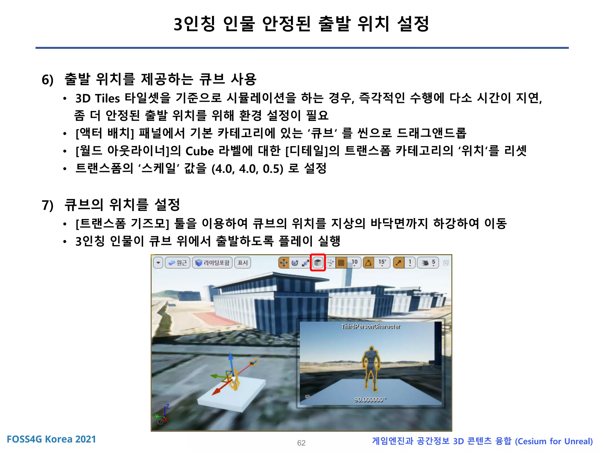 62 게임엔진과 공간정보 3D 콘텐츠 융합 (Cesium for Unreal)
3인칭 인물 안정된 출발 위치 설정
6) 출발 위치를 제공하는 큐브 사용
• 3D Tiles 타일셋을 기준으로 시뮬레이션을 하는 경우, 즉각적인 수행에 다소 시간이 지연,
좀 더 안정된 출발 위치를 위해 환경 설정이 필요
• [액터 배치] 패널에서 기본 카테고리에 있는 ‘큐브‘ 를 씬으로 드래그앤드롭
• [월드 아웃라이너]의 Cube 라벨에 대한 [디테일]의 트랜스폼 카테고리의 ‘위치‘를 리셋
• 트랜스폼의 ‘스케일’ 값을 (4.0, 4.0, 0.5) 로 설정
7) 큐브의 위치를 설정
• [트랜스폼 기즈모] 툴을 이용하여 큐브의 위치를 지상의 바닥면까지 하강하여 이동
• 3인칭 인물이 큐브 위에서 출발하도록 플레이 실행
 