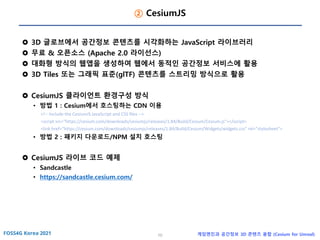 10 게임엔진과 공간정보 3D 콘텐츠 융합 (Cesium for Unreal)
② CesiumJS
 3D 글로브에서 공간정보 콘텐츠를 시각화하는 JavaScript 라이브러리
 무료 & 오픈소스 (Apache 2.0 라이선스)
 대화형 방식의 웹앱을 생성하여 웹에서 동적인 공간정보 서비스에 활용
 3D Tiles 또는 그래픽 표준(glTF) 콘텐츠를 스트리밍 방식으로 활용
 CesiumJS 클라이언트 환경구성 방식
• 방법 1 : Cesium에서 호스팅하는 CDN 이용
<!-- Include the CesiumJS JavaScript and CSS files -->
<script src="https://cesium.com/downloads/cesiumjs/releases/1.84/Build/Cesium/Cesium.js"></script>
<link href="https://cesium.com/downloads/cesiumjs/releases/1.84/Build/Cesium/Widgets/widgets.css" rel="stylesheet">
• 방법 2 : 패키지 다운로드/NPM 설치 호스팅
 CesiumJS 라이브 코드 예제
• Sandcastle
• https://sandcastle.cesium.com/
 