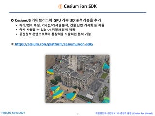 12 게임엔진과 공간정보 3D 콘텐츠 융합 (Cesium for Unreal)
③ Cesium ion SDK
 CesiumJS 라이브러리에 GPU 가속 3D 분석기능을 추가
• 거리/면적 측정, 가시선/가시권 분석, 건물 단면 가시화 등 지원
• 즉시 사용할 수 있는 UI 위젯과 함께 제공
• 공간정보 콘텐츠로부터 통찰력을 도출하는 분석 기능
❖ https://cesium.com/platform/cesiumjs/ion-sdk/
 