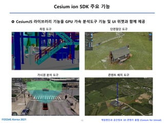 13 게임엔진과 공간정보 3D 콘텐츠 융합 (Cesium for Unreal)
Cesium ion SDK 주요 기능
 CesiumJS 라이브러리 기능을 GPU 가속 분석도구 기능 및 UI 위젯과 함께 제공
측정 도구 단면절단 도구
가시권 분석 도구 콘텐트 배치 도구
 
