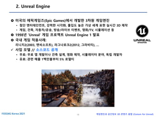 16 게임엔진과 공간정보 3D 콘텐츠 융합 (Cesium for Unreal)
2. Unreal Engine
 미국의 에픽게임즈(Epic Games)에서 개발한 3차원 게임엔진
• 첨단 엔터테인먼트, 강력한 시각화, 몰입도 높은 가상 세계 표현 실시간 3D 제작
• 게임, 건축, 자동차/운송, 방송/라이브 이벤트, 영화/TV, 시뮬레이션 등
 1998년 ‘Unreal’ 게임 프로젝트 Unreal Engine 1 발표
 국내 게임 적용사례:
리니지2(2003, 엔씨소프트), 라그나로크2(2012, 그라비티), …
✓ 사업 모델 // 소스코드 공개
• 무료: 무료 앱 개발이나 건축 설계, 영화 제작, 시뮬레이터 분야, 독립 개발자
• 유료: 관련 매출 1백만불부터 5% 로열티
 