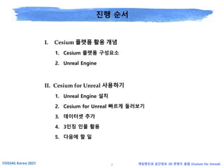 2 게임엔진과 공간정보 3D 콘텐츠 융합 (Cesium for Unreal)
진행 순서
I. Cesium 플랫폼 활용 개념
1. Cesium 플랫폼 구성요소
2. Unreal Engine
II. Cesium for Unreal 사용하기
1. Unreal Engine 설치
2. Cesium for Unreal 빠르게 둘러보기
3. 데이터셋 추가
4. 3인칭 인물 활용
5. 다음에 할 일
 