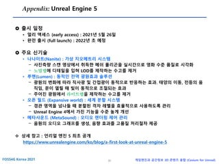 20 게임엔진과 공간정보 3D 콘텐츠 융합 (Cesium for Unreal)
Appendix: Unreal Engine 5
 출시 일정
• 얼리 액세스 (early access) : 2021년 5월 26일
• 완전 출시 (full launch) : 2022년 초 예정
 주요 신기술
• 나나이트(Nanite) : 가상 지오메트리 시스템
- 사진측량 스캔 영상에서 취득한 메쉬 폴리곤을 실시간으로 영화 수준 품질로 시각화
- 노멀맵에 디테일을 입혀 LOD를 제작하는 수고를 제거
• 루멘(Lumen) : 동적인 전역 광원효과 솔루션
- 광원의 변화에 따라 직사광 및 간접광이 동적으로 반응하는 효과. 태양의 이동, 전등의 움
직임, 문이 열릴 때 빛이 동적으로 조절되는 효과
- 주어진 광원에서 라이트맵을 제작하는 수고를 제거
• 오픈 월드 (Expansive world) : 세계 분할 시스템
- 경관 영역을 넘나들 때 분할된 격자 레벨을 효율적으로 사용하도록 관리
- Unreal Engine 4에서 가진 기능을 수준 높게 개선
• 메타사운드 (MetaSound) : 오디오 렌더링 제어 관리
- 음원의 오디오 그래프를 생성, 음향 효과를 고품질 처리절차 제공
❖ 상세 참고 : 언리얼 엔진 5 최초 공개
https://www.unrealengine.com/ko/blog/a-first-look-at-unreal-engine-5
 