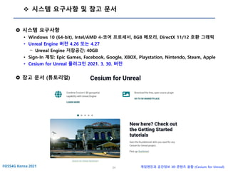 24 게임엔진과 공간정보 3D 콘텐츠 융합 (Cesium for Unreal)
❖ 시스템 요구사항 및 참고 문서
 시스템 요구사항
• Windows 10 (64-bit), Intel/AMD 4-코어 프로세서, 8GB 메모리, DirectX 11/12 호환 그래픽
• Unreal Engine 버전 4.26 또는 4.27
- Unreal Engine 저장공간: 40GB
• Sign-In 계정: Epic Games, Facebook, Google, XBOX, Playstation, Nintendo, Steam, Apple
• Cesium for Unreal 플러그인 2021. 3. 30. 버전
 참고 문서 (튜토리얼)
 