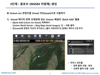 42 게임엔진과 공간정보 3D 콘텐츠 융합 (Cesium for Unreal)
4단계 : 글로브 (WGS84 타원체) 생성
 Cesium ion 콘텐츠를 Unreal 자산(asset)으로 사용하기
1) Unreal 에디터 왼쪽 프레임에 있는 Cesium 패널의 ‘Quick Add’ 활용
• [Quick Add Cesium ion Assets] 목록에서
‘Cesium World Terrain + Bing Maps Aerial imagery’ 의 + 버튼 클릭
• 씬(scene)에 콘텐츠 자산이 추가되고, [월드 아웃라이너] 창에도 액터가 3개 추가
• 마우스 컨트롤
- 왼쪽 클릭 이동 : 좌우
- 오른쪽 클릭 이동 : 상하
 
