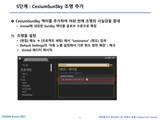 44 게임엔진과 공간정보 3D 콘텐츠 융합 (Cesium for Unreal)
5단계 : CesiumSunSky 조명 추가
 CesiumSunSky 액터를 추가하여 야외 씬에 조명의 사실감을 증대
• Unreal에 내장된 SunSky 액터를 글로브 수준으로 확장
1) 조명을 설정
• [편집] 메뉴 → [프로젝트 세팅] 에서 “luminance” (휘도) 검색
• Default Settings의 ‘자동 노출 설정에서 기본 휘도 범위 확장’ : 체크
✓ Unreal 에디터 재시작
 