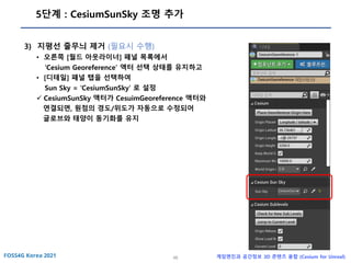 46 게임엔진과 공간정보 3D 콘텐츠 융합 (Cesium for Unreal)
5단계 : CesiumSunSky 조명 추가
3) 지평선 줄무늬 제거 (필요시 수행)
• 오른쪽 [월드 아웃라이너] 패널 목록에서
‘Cesium Georeference’ 액터 선택 상태를 유지하고
• [디테일] 패널 탭을 선택하여
Sun Sky = ‘CesiumSunSky’ 로 설정
✓ CesiumSunSky 액터가 CesuimGeoreference 액터와
연결되면, 원점의 경도/위도가 자동으로 수정되어
글로브와 태양이 동기화를 유지
 